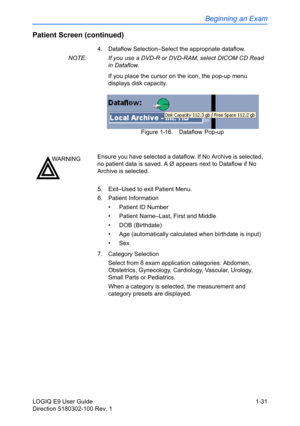 Page 41Beginning an Exam
LOGIQ E9 User Guide 1-31
Direction 5180302-100 Rev. 1
Patient Screen (continued)
4.  Dataflow Selection–Select the appropriate dataflow.
NOTE:  If you use a DVD-R or DVD-RAM, select DICOM CD Read 
in Dataflow.
If you place the cursor on the icon, the pop-up menu  
displays disk capacity.
Figure 1-16. Dataflow Pop-up
5.  Exit–Used to exit Patient Menu.
6. Patient Information
•  Patient ID Number
•  Patient Name–Last, First and Middle
• DOB (Birthdate)
•  Age (automatically calculated...