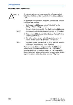 Page 44Getting Started
1-34 LOGIQ E9 User Guide
Direction 5180302-100 Rev. 1
Patient Screen (continued)
1.  Before starting EZBackup, select “Unlock All” on the 
Utility -> Admin -> Logon screen.
Prepare the unformatted CD-R or DVD-R before EZBackup.  
NOTE:  Formatted CD-R or DVD-R cannot be used for EZBackup.
2.  First perform EZBackup and then Backup (Patient Archive 
and Report Archive).
3.  Go to the patient screen, select the patients/exams to 
delete. Select “Delete” to delete the selected data.
NOTE:...