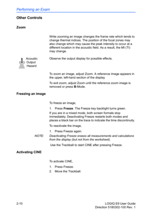 Page 54Performing an Exam
2-10 LOGIQ E9 User Guide
Direction 5180302-100 Rev. 1
Other Controls
Zoom
Write zooming an image changes the frame rate which tends to 
change thermal indices. The position of the focal zones may 
also change which may cause the peak intensity to occur at a 
different location in the acoustic field. As a result, the MI (TI) 
may change.
To zoom an image, adjust Zoom. A reference image appears in 
the upper, left-hand section of the display. 
To exit zoom, adjust Zoom until the...