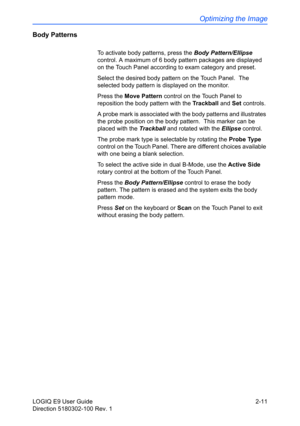 Page 55Optimizing the Image
LOGIQ E9 User Guide 2-11
Direction 5180302-100 Rev. 1
Body Patterns
To activate body patterns, press the Body Pattern/Ellipse 
control. A maximum of 6 body pattern packages are displayed 
on the Touch Panel according to exam category and preset. 
Select the desired body pattern on the Touch Panel.  The 
selected body pattern is displayed on the monitor.
Press the Move Pattern control on the Touch Panel to 
reposition the body pattern with the Trackball and Set controls.
A probe mark...