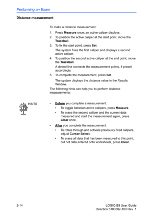 Page 58Performing an Exam
2-14 LOGIQ E9 User Guide
Direction 5180302-100 Rev. 1
Distance measurement
To make a distance measurement:
1. Press Measure once; an active caliper displays.
2.  To position the active caliper at the start point, move the 
Trackball.
3.  To fix the start point, press Set.
The system fixes the first caliper and displays a second 
active caliper.
4.  To position the second active caliper at the end point, move 
the Trackball.
A dotted line connects the measurement points, if preset...