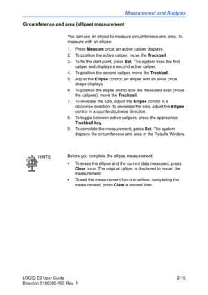 Page 59Measurement and Analysis
LOGIQ E9 User Guide 2-15
Direction 5180302-100 Rev. 1
Circumference and area (ellipse) measurement
You can use an ellipse to measure circumference and area. To 
measure with an ellipse:
1. Press Measure once; an active caliper displays.
2.  To position the active caliper, move the Trackball.
3.  To fix the start point, press Set. The system fixes the first 
caliper and displays a second active caliper.
4.  To position the second caliper, move the Trackball.
5. Adjust the Ellipse...