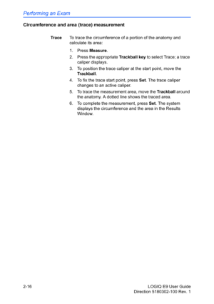 Page 60Performing an Exam
2-16 LOGIQ E9 User Guide
Direction 5180302-100 Rev. 1
Circumference and area (trace) measurement
Tr a c eTo trace the circumference of a portion of the anatomy and 
calculate its area: 
1. Press Measure.
2. Press the appropriate Trackball key to select Trace; a trace 
caliper displays.
3.  To position the trace caliper at the start point, move the 
Trackball.
4.  To fix the trace start point, press Set. The trace caliper 
changes to an active caliper. 
5.  To trace the measurement...
