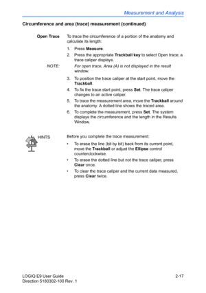 Page 61Measurement and Analysis
LOGIQ E9 User Guide 2-17
Direction 5180302-100 Rev. 1
Circumference and area (trace) measurement (continued)
Open TraceTo trace the circumference of a portion of the anatomy and 
calculate its length: 
1. Press Measure.
2.  Press the appropriate Trackball key to select Open trace; a 
trace caliper displays.
NOTE:  For open trace, Area (A) is not displayed in the result 
window.
3.  To position the trace caliper at the start point, move the 
Trackball.
4.  To fix the trace start...