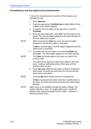 Page 62Performing an Exam
2-18 LOGIQ E9 User Guide
Direction 5180302-100 Rev. 1
Circumference and area (spline trace) measurement
To trace the circumference of a portion of the anatomy and 
calculate its area: 
1. Press Measure.
2.  Press the appropriate Trackball key to select Spline Trace; 
a Spline trace caliper displays.
3.  To position the first caliper at the start point, move the 
Trackball.
4.  To fix the trace start point, press Set. The first caliper turns 
yellow. The second caliper appears at the...