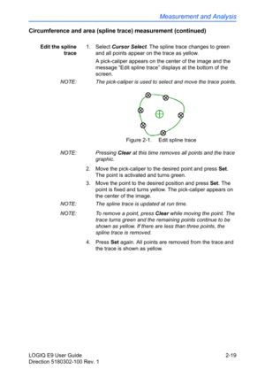 Page 63Measurement and Analysis
LOGIQ E9 User Guide 2-19
Direction 5180302-100 Rev. 1
Circumference and area (spline trace) measurement (continued)
Edit the spline
trace1. Select Cursor Select. The spline trace changes to green 
and all points appear on the trace as yellow. 
A pick-caliper appears on the center of the image and the 
message “Edit spline trace” displays at the bottom of the 
screen.
NOTE:  The pick-caliper is used to select and move the trace points.
Figure 2-1.  Edit spline trace
NOTE: Pressing...