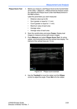 Page 67Measurement and Analysis
LOGIQ E9 User Guide 2-23
Direction 5180302-100 Rev. 1Plaque Score Tool1.  Before you measure, add Plaque Score to the Carotid folder 
at the Utility -> Measure -> Measurement & Analysis screen 
(by selecting 2D Plaque Score under Add Measurement in 
the M&A screen).
Label the parameters you want measured:
•  Distance value (up to 20)
•  Sum (greater or equal to 1.1 mm)
•  Count (greater or equal to 1.1 mm)
•  Maximum value of each area
• Average value
•  Average value of each...