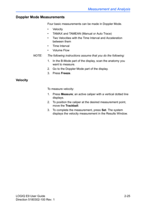Page 69Measurement and Analysis
LOGIQ E9 User Guide 2-25
Direction 5180302-100 Rev. 1
Doppler Mode Measurements
Four basic measurements can be made in Doppler Mode.
• Velocity
•  TAMAX and TAMEAN (Manual or Auto Trace)
•  Two Velocities with the Time Interval and Acceleration 
between them
• Time Interval
• Volume Flow
NOTE:  The following instructions assume that you do the following:
1.  In the B-Mode part of the display, scan the anatomy you 
want to measure.
2.  Go to the Doppler Mode part of the display....