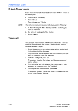 Page 72Performing an Exam
2-28 LOGIQ E9 User Guide
Direction 5180302-100 Rev. 1
M-Mode Measurements
Basic measurements that can be taken in the M-Mode portion of 
the display are:
• Tissue Depth (Distance)
• Time Interval
•  Time Interval and Velocity
NOTE:  The following instructions assume that you do the following:
1.  In the B-Mode part of the display, scan the anatomy you 
want to measure.
2.  Go to the M-Mode part of the display.
3. Press Freeze.
Tissue depth
Tissue depth measurement in M-Mode functions...