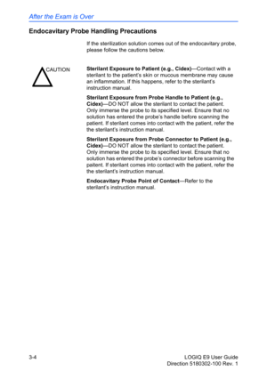 Page 82After the Exam is Over
3-4 LOGIQ E9 User Guide
Direction 5180302-100 Rev. 1
Endocavitary Probe Handling Precautions
If the sterilization solution comes out of the endocavitary probe, 
please follow the cautions below.
CAUTIONSterilant Exposure to Patient (e.g., Cidex)—Contact with a 
sterilant to the patient’s skin or mucous membrane may cause 
an inflammation. If this happens, refer to the sterilant’s 
instruction manual.
Sterilant Exposure from Probe Handle to Patient (e.g., 
Cidex)—DO NOT allow the...