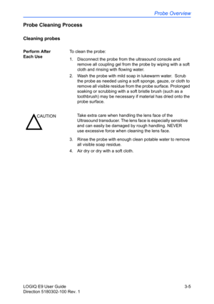 Page 83Probe Overview
LOGIQ E9 User Guide 3-5
Direction 5180302-100 Rev. 1
Probe Cleaning Process
Cleaning probes
Perform After 
Each UseTo clean the probe:
1.  Disconnect the probe from the ultrasound console and 
remove all coupling gel from the probe by wiping with a soft 
cloth and rinsing with flowing water. 
2.  Wash the probe with mild soap in lukewarm water.  Scrub 
the probe as needed using a soft sponge, gauze, or cloth to 
remove all visible residue from the probe surface. Prolonged 
soaking or...