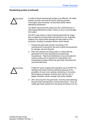 Page 87Probe Overview
LOGIQ E9 User Guide 3-9
Direction 5180302-100 Rev. 1
Disinfecting probes (continued)
1.  Prepare the germicide solution according to the 
manufacturers instructions. Be sure to follow all precautions 
for storage, use and disposal.
2.  Place the cleaned and dried probe in contact with the 
germicide for the time specified by the germicide 
manufacturer.  High-level disinfection is recommended for 
surface probes and is required for endocavitary and 
intraoperative probes (follow the...