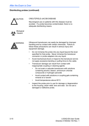 Page 88After the Exam is Over
3-10 LOGIQ E9 User Guide
Direction 5180302-100 Rev. 1
Disinfecting probes (continued)
CAUTIONCREUTZFIELD-JACOB DISEASE
Neurological use on patients with this disease must be 
avoided.  If a probe becomes contaminated, there is no 
adequate disinfecting means.
Biological
Hazard
WARNINGUltrasound transducers can easily be damaged by improper 
handling and by contact with certain chemicals.  Failure to 
follow these precautions can result in serious injury and 
equipment damage.
•  Do...