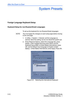 Page 90After the Exam is Over
3-12 LOGIQ E9 User Guide
Direction 5180302-100 Rev. 1
System Presets
Foreign Language Keyboard Setup
Keyboard Setup for non-Russian/Greek Languages
To set up the keyboard for non-Russian/Greek languages: 
NOTE:  You must apply the changes on each setup page before moving 
to the next page. 
1.  In Utility--> System--> General, set the Language as 
desired. Save this setting, but do not reboot the system yet. 
2.  Press Regional Options, select the Language tab, press 
Details,...