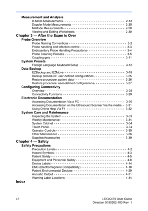 Page 10i-8 LOGIQ E9 User Guide
Direction 5180302-100 Rev. 1
Measurement and Analysis
B-Mode Measurements - - - - - - - - - - - - - - - - - - - - - - - - - - - - - - - - - -   2-13
Doppler Mode Measurements  - - - - - - - - - - - - - - - - - - - - - - - - - - - - -  2-25
M-Mode Measurements- - - - - - - - - - - - - - - - - - - - - - - - - - - - - - - - - -  2-28
Viewing and Editing Worksheets  - - - - - - - - - - - - - - - - - - - - - - - - - - -  2-30
Chapter 3 — After the Exam is Over
Probe Overview
Probe...