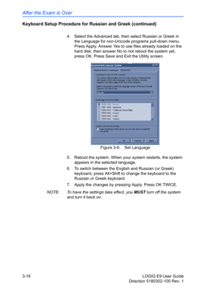 Page 94After the Exam is Over
3-16 LOGIQ E9 User Guide
Direction 5180302-100 Rev. 1
Keyboard Setup Procedure for Russian and Greek (continued)
4.  Select the Advanced tab, then select Russian or Greek in 
the Language for non-Unicode programs pull-down menu. 
Press Apply. Answer Yes to use files already loaded on the 
hard disk, then answer No to not reboot the system yet, 
press OK. Press Save and Exit the Utility screen. 
Figure 3-6. Set Language
5.  Reboot the system. When your system restarts, the system...