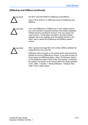 Page 97Data Backup
LOGIQ E9 User Guide 3-19
Direction 5180302-100 Rev. 1
EZBackup and EZMove (continued)
CAUTIONDO NOT use DVD-RAM for EZBackup and EZMove. 
Use a CD-R, DVD-R, or USB Hard Drive for EZBackup and 
EZMove.  
CAUTIONIf you use EZBackup or EZMove as a “true” patient archive, 
you must maintain a separate backup of the patient database 
(Patient Archive and Report Archive). If for any reason the 
Local Archive - Int HD gets corrupted or the base system 
software has to be reloaded, then the patient...