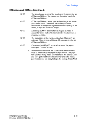 Page 99Data Backup
LOGIQ E9 User Guide 3-21
Direction 5180302-100 Rev. 1
EZBackup and EZMove (continued)
NOTE:  You do not need to format the media prior to performing an 
EZBackup/EZMove. You cannot use formatted media for 
EZBackup/EZMove. 
NOTE:  EZBackup/EZMove cannot span a single image across two 
(2) or more media. Therefore, if EZBackup/EZMove 
encounters an image that is greater than the capacity of the 
media, it skips the oversized image. 
NOTE:  EZBackup/EZMove does not store images to media in...