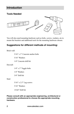 Page 4www.aleratec.com
2
Introduction
Tools Needed
 
You will also need mounting hardware such as bolts, screws, washers, etc to 
mount the brackets and additional tools for the mounting hardware chosen.   
 
Suggestions for different methods of mounting:
 
Brick wall: 
                5/16” x 3” Concrete anchor bolts
                5/16” Washers
                1/4” Concrete drill bit
Drywall:
                1/4” x 3” Toggle bolts 
                1/4” Washers 
                3/4” Drill bit
Stud:...