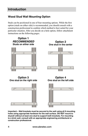 Page 6www.aleratec.com
4
Introduction
Wood Stud Wall Mounting Option    
 
Studs can be positioned in one of four mounting options. While the first 
option (studs on either side) is recommended, you should consult with a 
construction professional to confirm which method is best suited for your 
particular situation. After you decide on a hole option, follow attachment 
instructions on the following pages.
Important – Wall brackets must be secured to the wall using all 6 mounting 
holes using appropriate...