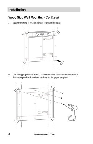 Page 8www.aleratec.com
6
Installation
Wood Stud Wall Mounting - Continued
3.  Secure template to wall and check to ensure it is level.  
 
 
 
 
 
 
 
 
 
 
 
 
 
 
 
 
4.  Use the appropriate drill bit(s) to drill the three holes for the top bracket 
that correspond with the hole markers on the paper template.  