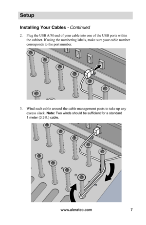 Page 11www.aleratec.com7
Setup
Installing Your Cables - Continued
2. Plug the USB A/M end of your cable into one of the USB ports within 
the cabinet. If using the numbering labels, make sure your cable number 
corresponds to the port number.
 
 
3. Wind each cable around the cable management posts to take up any 
excess slack. Note: Two winds should be sufficient for a standard 
1 meter (3.3 ft.) cable.
 
 
 
 
 
 
 
 
 
 
   