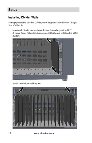 Page 14www.aleratec.com10
Setup
Installing Divider Walls
Setting up the tablet dividers (17) in your Charge and Guard Secure Charge/
Sync Cabinet 16.
1. Insert each divider into a cabinet divider slot and repeat for all 17 
dividers. Note: Set up the charge/sync cables before installing the tablet 
dividers. 
 
 
 
2. Install the divider stability bar. 
 
 
 
 
 
 
 
 
 
 
 
   