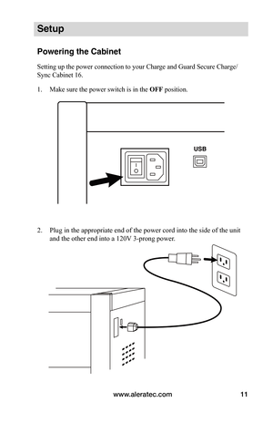 Page 15www.aleratec.com11
Setup
Powering the Cabinet
Setting up the power connection to your Charge and Guard Secure Charge/
Sync Cabinet 16.
1. Make sure the power switch is in the OFF position.
 
 
 
2. Plug in the appropriate end of the power cord into the side of the unit 
and the other end into a 120V 3-prong power. 
 
 
 
 
 
 
 
 
 
 
 
   