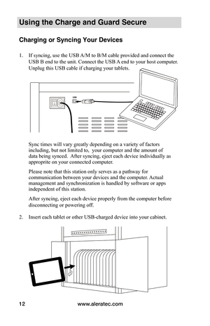 Page 16www.aleratec.com12
Using the Charge and Guard Secure
Charging or Syncing Your Devices 
1. If syncing, use the USB A/M to B/M cable provided and connect the 
USB B end to the unit. Connect the USB A end to your host computer. 
Unplug this USB cable if charging your tablets. 
 
 
 
 
 
 
 
 
 
 
 
Sync times will vary greatly depending on a variety of factors 
including, but not limited to,  your computer and the amount of 
data being synced.  After syncing, eject each device individually as 
approprite on...