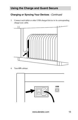 Page 17www.aleratec.com13
Using the Charge and Guard Secure
Charging or Syncing Your Devices - Continued
3. Connect each tablet or other USB-charged device to its corresponding 
charge/sync cable. 
 
 
 
 
 
 
4. Turn ON cabinet.
 
 
   