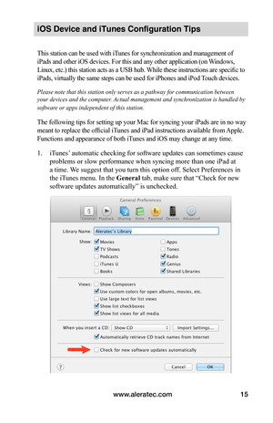 Page 19www.aleratec.com15
iOS Device and iTunes Configuration Tips 
This station can be used with iTunes for synchronization and management of 
iPads and other iOS devices. For this and any other application (on Windows, 
Linux, etc.) this station acts as a USB hub. While these instructions are specific to 
iPads, virtually the same steps can be used for iPhones and iPod Touch devices.
Please note that this station only serves as a pathway for communication between 
your devices and the computer. Actual...