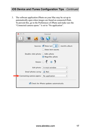 Page 21www.aleratec.com17
iOS Device and iTunes Configuration Tips - Continued
3. The software application iPhoto on your Mac may be set up to 
automatically open when images are found on connected iPads. 
To prevent this, go to the Preferences of iPhoto and make sure the 
“Connected camera opens:” is set to “No application”. 
 
 
 
 
 
 
 
 
 
 
 
 
 
 
 
 
 
   