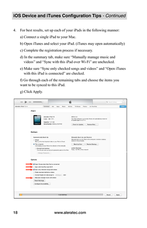 Page 22www.aleratec.com18
iOS Device and iTunes Configuration Tips - Continued
4. For best results, set up each of your iPads in the following manner: 
a) Connect a single iPad to your Mac. 
b) Open iTunes and select your iPad. (iTunes may open automatically) 
c) Complete the registration process if necessary. 
d) In the summary tab, make sure “Manually manage music and
    videos” and “Sync with this iPad over Wi-Fi” are unchecked. 
e) Make sure “Sync only checked songs and videos” and “Open iTunes...