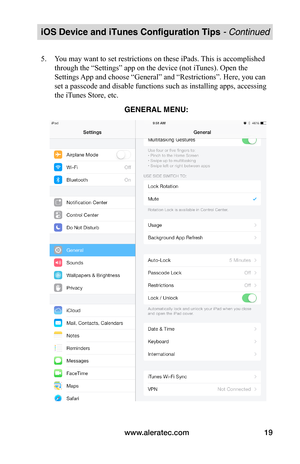 Page 23www.aleratec.com19
iOS Device and iTunes Configuration Tips - Continued
5. You may want to set restrictions on these iPads. This is accomplished 
through the “Settings” app on the device (not iTunes). Open the 
Settings App and choose “General” and “Restrictions”. Here, you can 
set a passcode and disable functions such as installing apps, accessing 
the iTunes Store, etc. 
 
 
 
 
 
 
 
 
 
 
 
 
 
 
 
 
 
 
GENERAL MENU:  