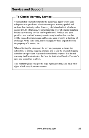 Page 29www.aleratec.com25
Service and Support
To Obtain Warranty Service:
You must ship your subsystem to the authorized dealer where your 
subsystem was purchased within the one year warranty period and 
no later than thirty days after discovery of claimed defect, whichever 
occurs first. In either case, you must provide proof of original purchase 
before any warranty service can be performed. Products and parts 
provided as a result of warranty service may be other than new but 
will be in good working order...