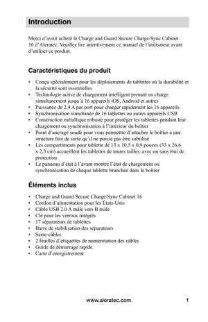 Page 35www.aleratec.com1
Introduction
Merci d’avoir acheté le Charge and Guard Secure Charge/Sync Cabinet 
16 d’Aleratec. Veuillez lire attentivement ce manuel de l’utilisateur avant 
d’utiliser ce produit. 
Caractéristiques du produit
• Conçu spécialement pour les déploiements de tablettes où la durabilité et 
la sécurité sont essentielles 
• Technologie active de chargement intelligent prenant en charge 
simultanément jusqu’à 16 appareils iOS, Android et autres
• Puissance de 2,4 A par port pour charger...