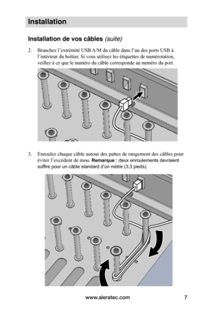 Page 41www.aleratec.com7
Installation
Installation de vos câbles (suite)
2. Branchez l’extrémité USB A/M du câble dans l’un des ports USB à 
l’intérieur du boîtier. Si vous utilisez les étiquettes de numérotation, 
veillez à ce que le numéro du câble corresponde au numéro du port.
 
 
3. Enroulez chaque câble autour des pattes de rangement des câbles pour 
éviter l’excédent de mou. Remarque : deux enroulements devraient 
suffire pour un câble standard d’un mètre (3,3 pieds).
 
 
 
 
 
 
 
 
 
 
   