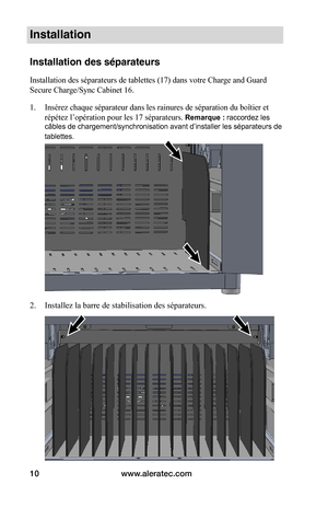 Page 44www.aleratec.com10
Installation
Installation des séparateurs
Installation des séparateurs de tablettes (17) dans votre Charge and Guard 
Secure Charge/Sync Cabinet 16.
1. Insérez chaque séparateur dans les rainures de séparation du boîtier et 
répétez l’opération pour les 17 séparateurs. Remarque : raccordez les 
câbles de chargement/synchronisation avant d’installer les séparateurs de 
tablettes. 
 
 
 
2. Installez la barre de stabilisation des séparateurs. 
 
 
 
 
 
 
 
 
 
 
 
   