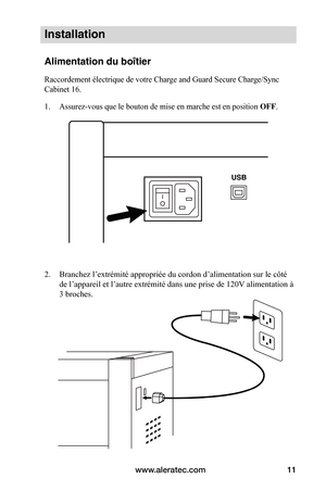 Page 45www.aleratec.com11
Installation
Alimentation du boîtier
Raccordement électrique de votre Charge and Guard Secure Charge/Sync 
Cabinet 16.
1. Assurez-vous que le bouton de mise en marche est en position OFF.
 
 
 
2. Branchez l’extrémité appropriée du cordon d’alimentation sur le côté 
de l’appareil et l’autre extrémité dans une prise de 120V alimentation à 
3 broches. 
 
 
 
 
 
 
 
 
 
 
 
   