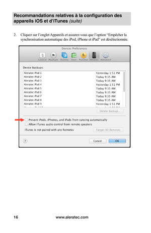 Page 50www.aleratec.com16
Recommandations relatives à la configuration des 
appareils iOS et d’iTunes (suite)
2. Cliquez sur l’onglet Appareils et assurez-vous que l’option “Empêcher la 
synchronisation automatique des iPod, iPhone et iPad” est désélectionnée. 
 
 
 
 
 
 
 
 
 
 
 
 
 
 
 
 
 
   