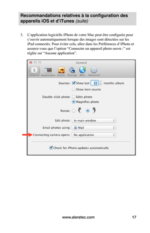 Page 51www.aleratec.com17
Recommandations relatives à la configuration des 
appareils iOS et d’iTunes (suite)
3. L’application logicielle iPhoto de votre Mac peut être configurée pour 
s’ouvrir automatiquement lorsque des images sont détectées sur les 
iPad connectés. Pour éviter cela, allez dans les Préférences d’iPhoto et 
assurez-vous que l’option “Connecter un appareil photo ouvre :” est 
réglée sur “Aucune application”. 
 
 
 
 
 
 
 
 
 
 
 
 
 
 
 
 
 
   