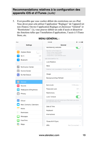 Page 53www.aleratec.com19
Recommandations relatives à la configuration des 
appareils iOS et d’iTunes (suite)
5. Il est possible que vous vouliez définir des restrictions sur ces iPad. 
Vous devez pour cela utiliser l’application “Réglages” de l’appareil (et 
non iTunes). Ouvrez l’application Réglages et choisissez “Général” et 
“Restrictions”. Là, vous pouvez définir un code d’accès et désactiver 
des fonctions telles que l’installation d’applications, l’accès à l’iT unes 
Store, etc....