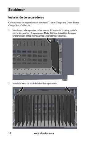 Page 74www.aleratec.com10
Establecer
Instalación de separadores
Colocación de los separadores de tabletas (17) en su Charge and Guard Secure 
Charge/Sync Cabinet 16.
1. Introduzca cada separador en las ranuras divisorias de la caja y repita la 
operación para los 17 separadores. Nota: Coloque los cables de carga/
sincronización antes de instalar los separadores de tabletas. 
 
 
 
2. Instale la barra de estabilidad de los separadores. 
 
 
 
 
 
 
 
 
 
 
 
   