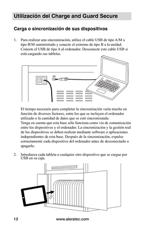 Page 76www.aleratec.com12
Utilización del Charge and Guard Secure
Carga o sincronización de sus dispositivos 
1. Para realizar una sincronización, utilice el cable USB de tipo A/M a 
tipo B/M suministrado y conecte el extremo de tipo B a la unidad. 
Conecte el USB de tipo A al ordenador. Desconecte este cable USB si 
está cargando sus tabletas. 
 
 
 
 
 
 
 
 
 
 
 
El tiempo necesario para completar la sincronización varía mucho en 
función de diversos factores, entre los que se incluyen el ordenador...