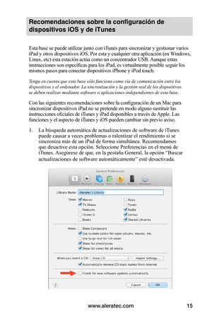 Page 79www.aleratec.com15
Recomendaciones sobre la configuración de 
dispositivos iOS y de iTunes 
Esta base se puede utilizar junto con iTunes para sincronizar y gestionar varios 
iPad y otros dispositivos iOS. Por esta y cualquier otra aplicación (en Windows, 
Linux, etc) esta estación actúa como un concentrador USB. Aunque estas 
instrucciones son específicas para los iPad, es virtualmente posible seguir los 
mismos pasos para conectar dispositivos iPhone y iPod touch.
Tenga en cuenta que esta base sólo...