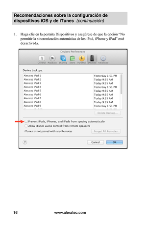 Page 80www.aleratec.com16
Recomendaciones sobre la configuración de 
dispositivos iOS y de iTunes  (continuación)
1. Haga clic en la pestaña Dispositivos y asegúrese de que la opción “No 
permitir la sincronización automática de los iPod, iPhone y iPad” esté 
desactivada. 
 
 
 
 
 
 
 
 
 
 
 
 
 
 
 
 
 
   