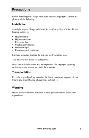 Page 9www.aleratec.com5
Precautions
Before installing your Charge and Guard Secure Charge/Sync Cabinet 16, 
please read the following.
Installation
Avoid placing the Charge and Guard Secure Charge/Sync Cabinet 16 in a 
location subject to:
• High humidity
• High temperature
• Excessive dust
• Mechanical vibration
• Direct sunlight
• Electromagnetic radiation
It is very important to place the unit in a well ventilated area.
This device is not meant for outdoor use.
Good care will help assure maximum product...