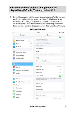 Page 83www.aleratec.com19
Recomendaciones sobre la configuración de 
dispositivos iOS y de iTunes  (continuación)
5. Es posible que desee establecer restricciones en estos iPad. En ese caso, 
puede cambiar la configuración en los “Ajustes” del dispositivo (no 
en iTunes). Abra los Ajustes y pulse en “General” y, a continuación, 
en “Restricciones”. Aquí puede introducir una contraseña y deshabilitar 
funciones como la instalación de aplicaciones, el acceso a iTunes Store, etc....