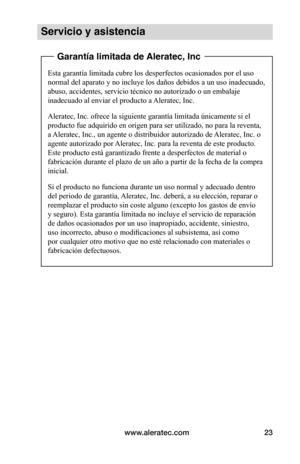 Page 87www.aleratec.com23
Servicio y asistencia
 Garantía limitada de Aleratec, Inc
Esta garantía limitada cubre los desperfectos ocasionados por el uso 
normal del aparato y no incluye los daños debidos a un uso inadecuado, 
abuso, accidentes, servicio técnico no autorizado o un embalaje 
inadecuado al enviar el producto a Aleratec, Inc.
Aleratec, Inc. ofrece la siguiente garantía limitada únicamente si el 
producto fue adquirido en origen para ser utilizado, no para la reventa, 
a Aleratec, Inc., un agente o...