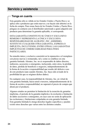 Page 88www.aleratec.com24
Servicio y asistencia
Tenga en cuenta
Esta garantía sólo es válida en los Estados Unidos y Puerto Rico y se 
aplica sólo a productos que estén nuevos y no hayan sido abiertos en la 
fecha de compra. Para zonas fuera de los Estados Unidos y Puerto Rico, 
póngase en contacto con el distribuidor autorizado a quien adquirió este 
producto para determinar la garantía aplicable, si corresponde.
ESTA GARANTÍA CONSTITUYE SU ÚNICO Y EXCLUSIVO 
REMEDIO Y REPRESENTA LA ÚNICA Y EXCLUSIVA...